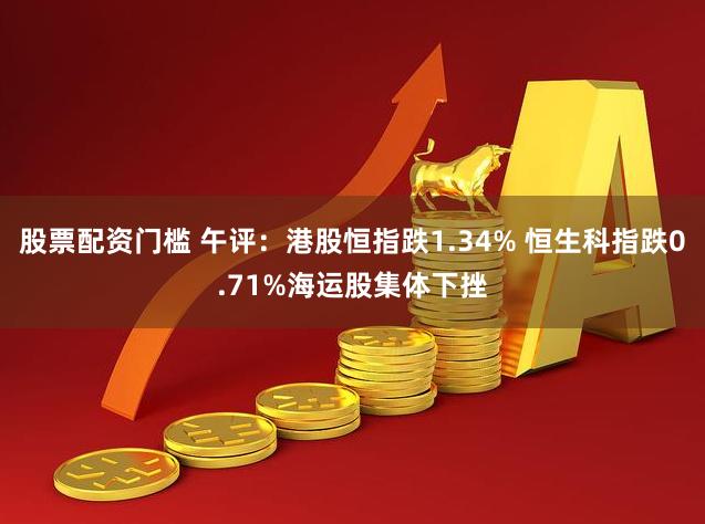 股票配资门槛 午评：港股恒指跌1.34% 恒生科指跌0.71%海运股集体下挫