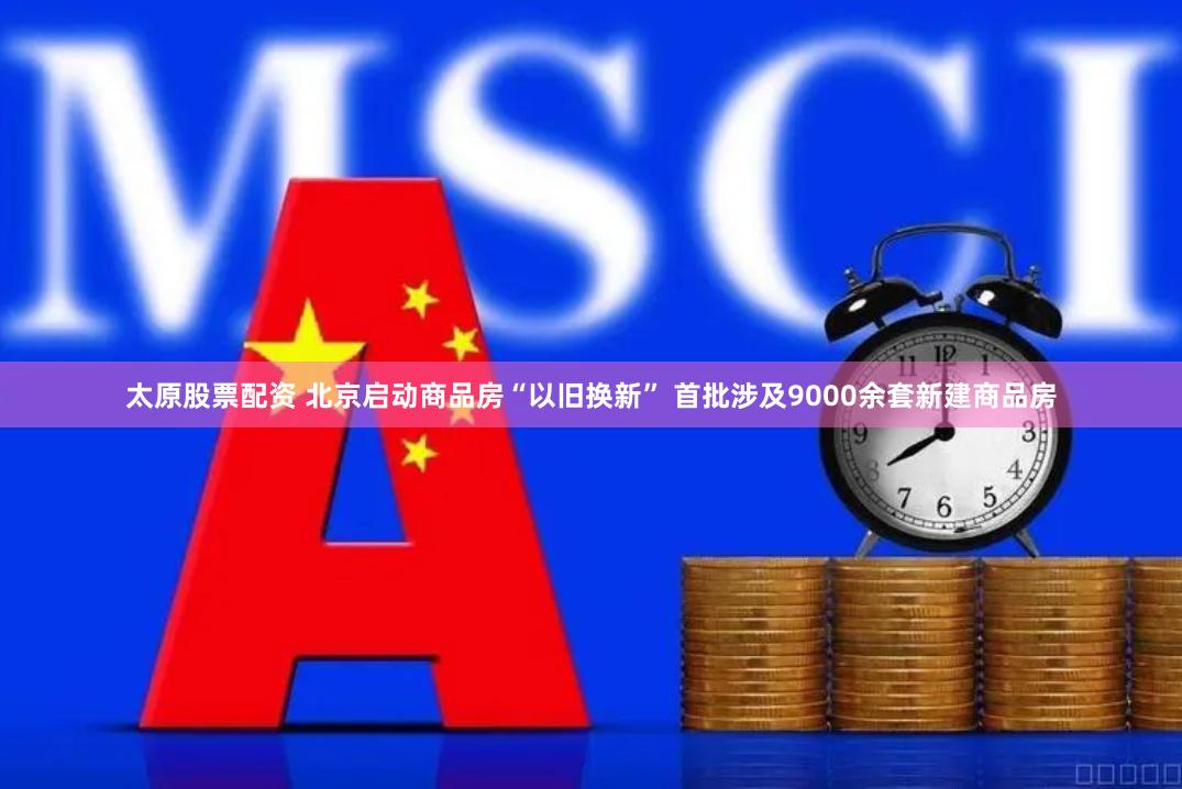 太原股票配资 北京启动商品房“以旧换新” 首批涉及9000余套新建商品房