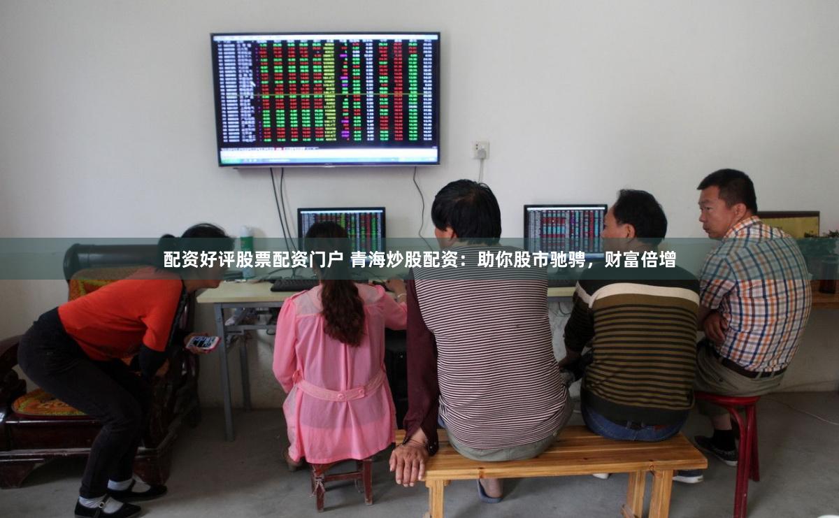 配资好评股票配资门户 青海炒股配资：助你股市驰骋，财富倍增